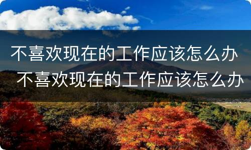 不喜欢现在的工作应该怎么办 不喜欢现在的工作应该怎么办呢