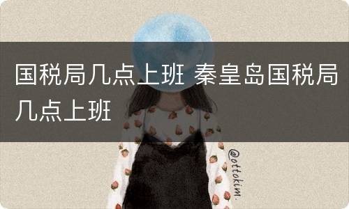国税局几点上班 秦皇岛国税局几点上班