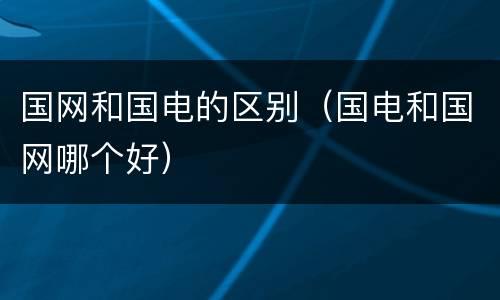 国网和国电的区别（国电和国网哪个好）