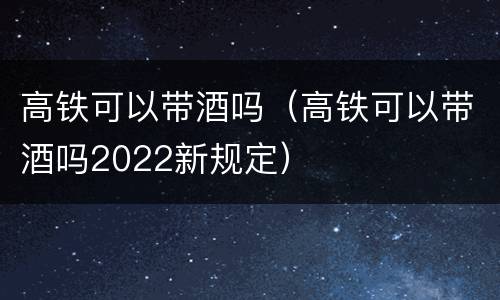 高铁可以带酒吗（高铁可以带酒吗2022新规定）