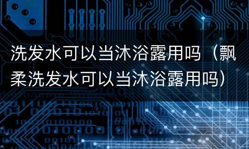 洗发水可以当沐浴露用吗（飘柔洗发水可以当沐浴露用吗）