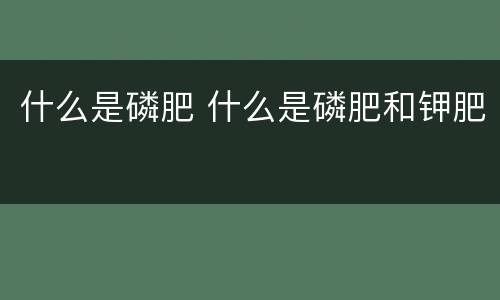 什么是磷肥 什么是磷肥和钾肥