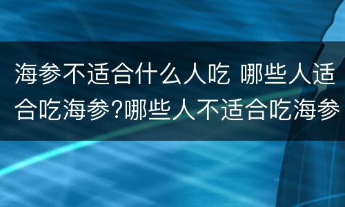 海参不适合什么人吃 哪些人适合吃海参?哪些人不适合吃海参?