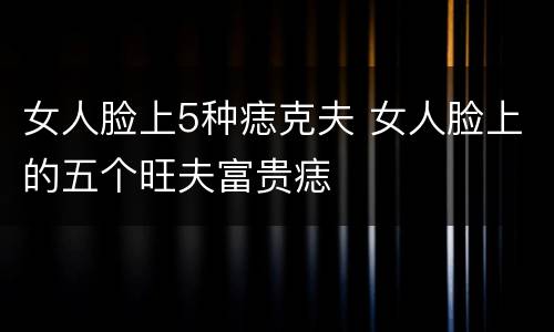 女人脸上5种痣克夫 女人脸上的五个旺夫富贵痣