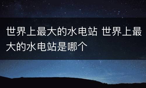世界上最大的水电站 世界上最大的水电站是哪个