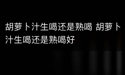 胡萝卜汁生喝还是熟喝 胡萝卜汁生喝还是熟喝好
