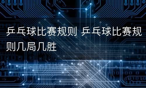 乒乓球比赛规则 乒乓球比赛规则几局几胜