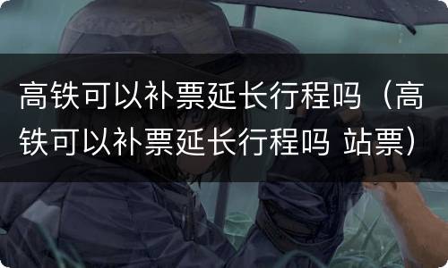 高铁可以补票延长行程吗（高铁可以补票延长行程吗 站票）