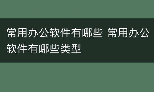 常用办公软件有哪些 常用办公软件有哪些类型