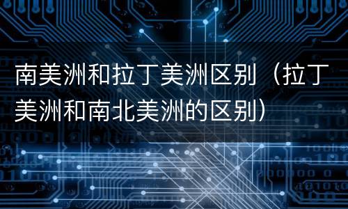 南美洲和拉丁美洲区别（拉丁美洲和南北美洲的区别）