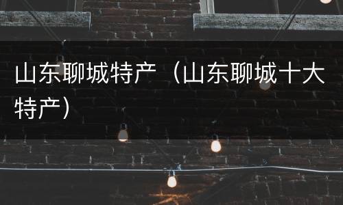 山东聊城特产（山东聊城十大特产）
