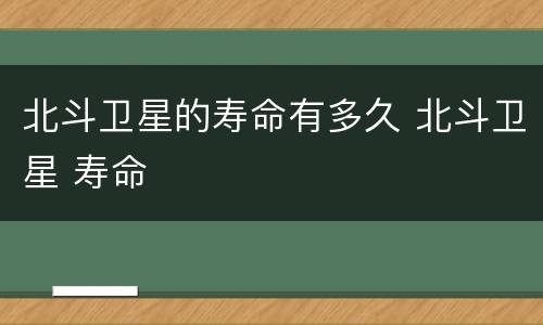 北斗卫星的寿命有多久 北斗卫星 寿命