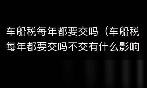 车船税每年都要交吗（车船税每年都要交吗不交有什么影响）