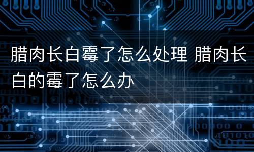腊肉长白霉了怎么处理 腊肉长白的霉了怎么办