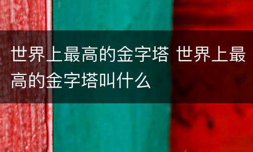 世界上最高的金字塔 世界上最高的金字塔叫什么