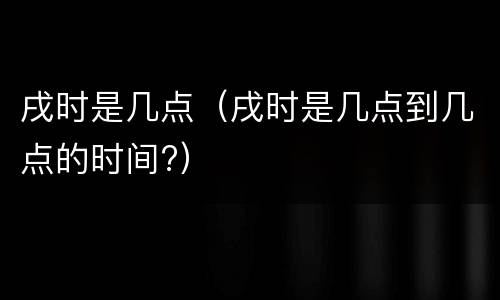 戌时是几点（戌时是几点到几点的时间?）