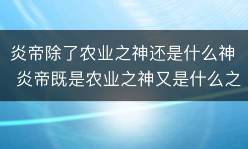 炎帝除了农业之神还是什么神 炎帝既是农业之神又是什么之神?
