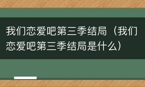 我们恋爱吧第三季结局（我们恋爱吧第三季结局是什么）