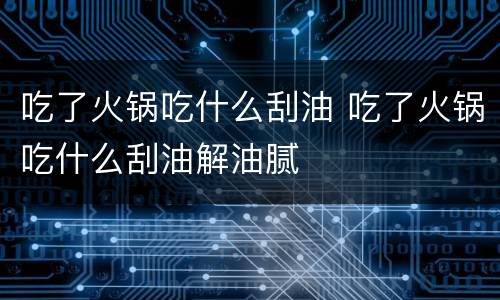 吃了火锅吃什么刮油 吃了火锅吃什么刮油解油腻