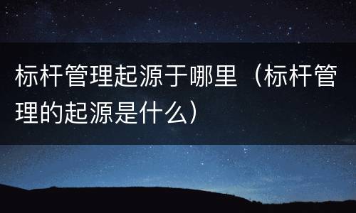 标杆管理起源于哪里（标杆管理的起源是什么）