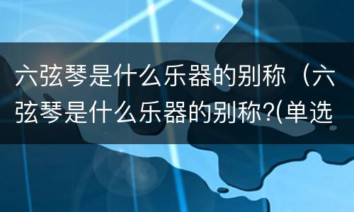 六弦琴是什么乐器的别称（六弦琴是什么乐器的别称?(单选）