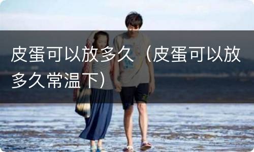皮蛋可以放多久（皮蛋可以放多久常温下）