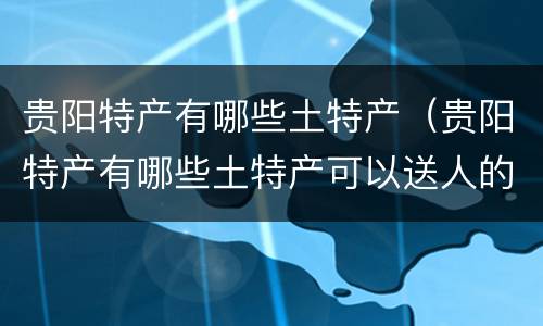 贵阳特产有哪些土特产（贵阳特产有哪些土特产可以送人的）