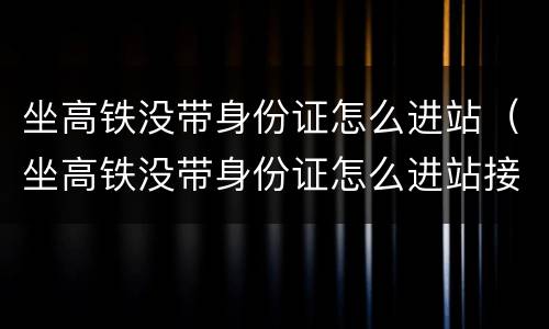 坐高铁没带身份证怎么进站（坐高铁没带身份证怎么进站接人）