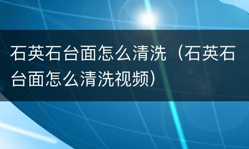 石英石台面怎么清洗（石英石台面怎么清洗视频）
