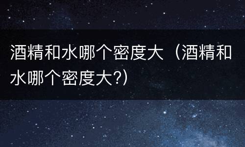 酒精和水哪个密度大（酒精和水哪个密度大?）