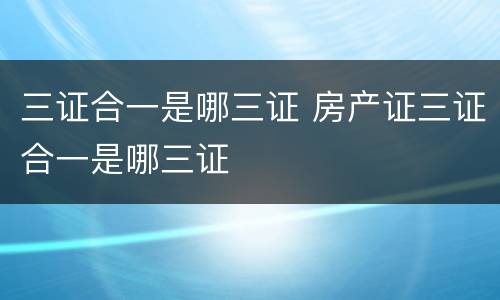 三证合一是哪三证 房产证三证合一是哪三证