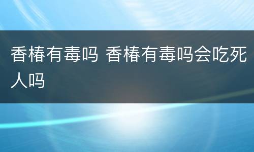 香椿有毒吗 香椿有毒吗会吃死人吗