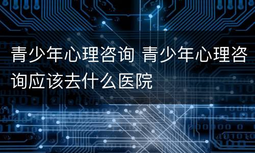 青少年心理咨询 青少年心理咨询应该去什么医院