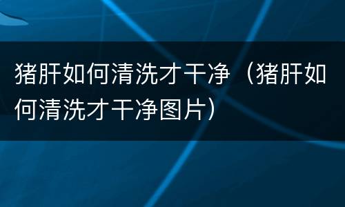 猪肝如何清洗才干净（猪肝如何清洗才干净图片）