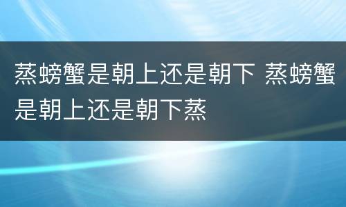 蒸螃蟹是朝上还是朝下 蒸螃蟹是朝上还是朝下蒸