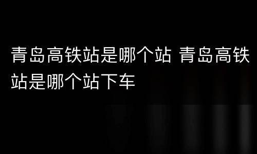 青岛高铁站是哪个站 青岛高铁站是哪个站下车