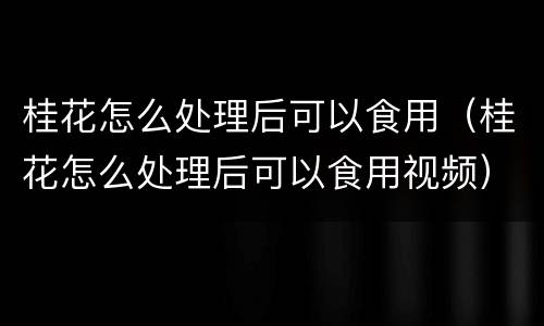 桂花怎么处理后可以食用（桂花怎么处理后可以食用视频）