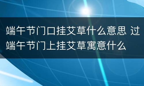 端午节门口挂艾草什么意思 过端午节门上挂艾草寓意什么
