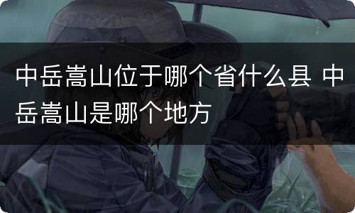 中岳嵩山位于哪个省什么县 中岳嵩山是哪个地方