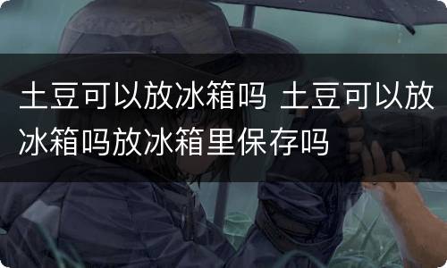 土豆可以放冰箱吗 土豆可以放冰箱吗放冰箱里保存吗