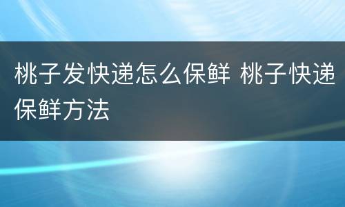 桃子发快递怎么保鲜 桃子快递保鲜方法