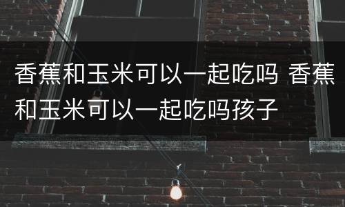 香蕉和玉米可以一起吃吗 香蕉和玉米可以一起吃吗孩子