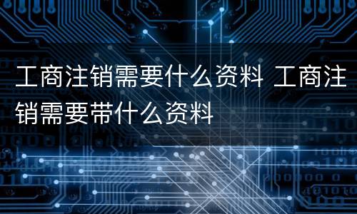 工商注销需要什么资料 工商注销需要带什么资料