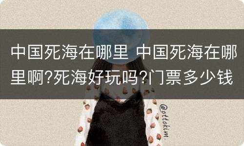 中国死海在哪里 中国死海在哪里啊?死海好玩吗?门票多少钱啊?