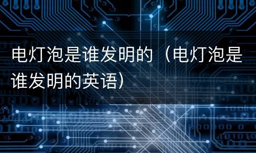 电灯泡是谁发明的（电灯泡是谁发明的英语）