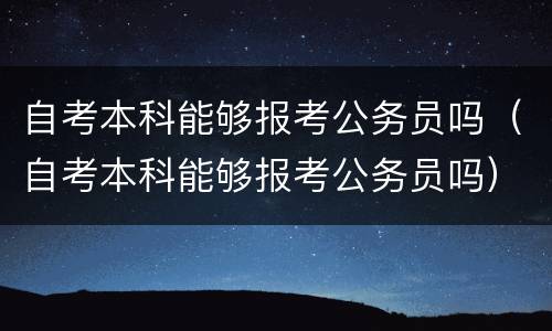 自考本科能够报考公务员吗（自考本科能够报考公务员吗）