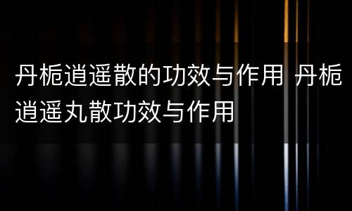 丹栀逍遥散的功效与作用 丹栀逍遥丸散功效与作用