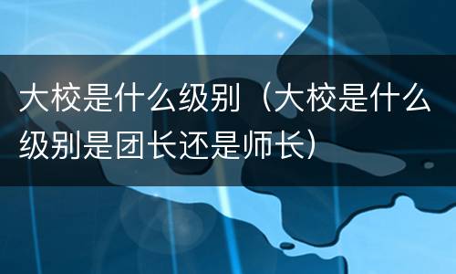 大校是什么级别（大校是什么级别是团长还是师长）