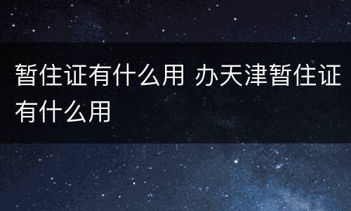 暂住证有什么用 办天津暂住证有什么用