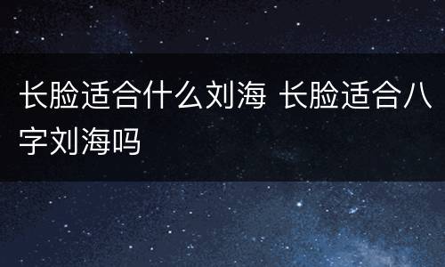 长脸适合什么刘海 长脸适合八字刘海吗